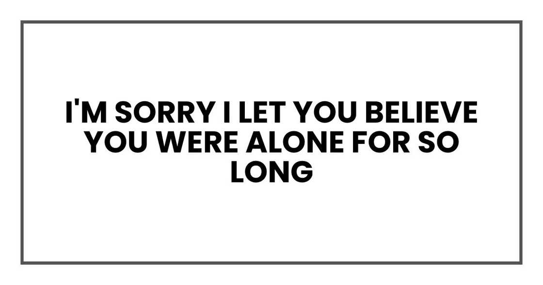 I'm sorry I let you believe you were alone for so long