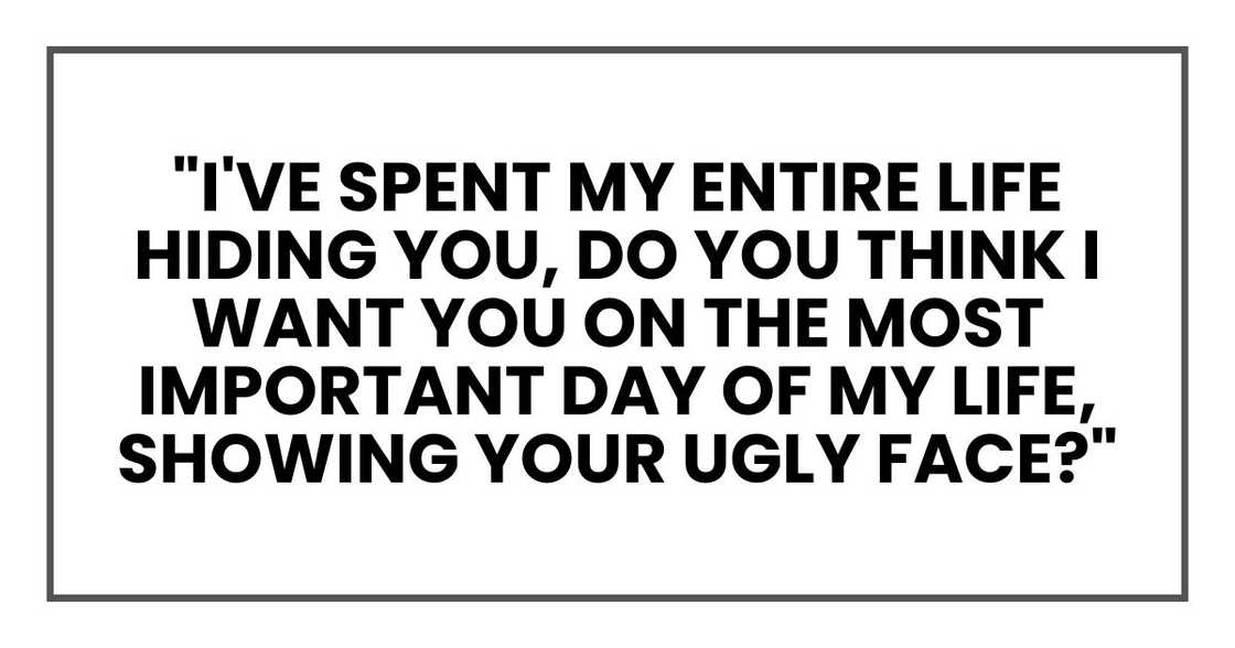 "I've spent my entire life hiding you, do you think I want you on the most important day of my life, showing your ugly face?" "I've spent my entire life hiding you, do you think I want you on the most important day of my life, showing your ugly face?"