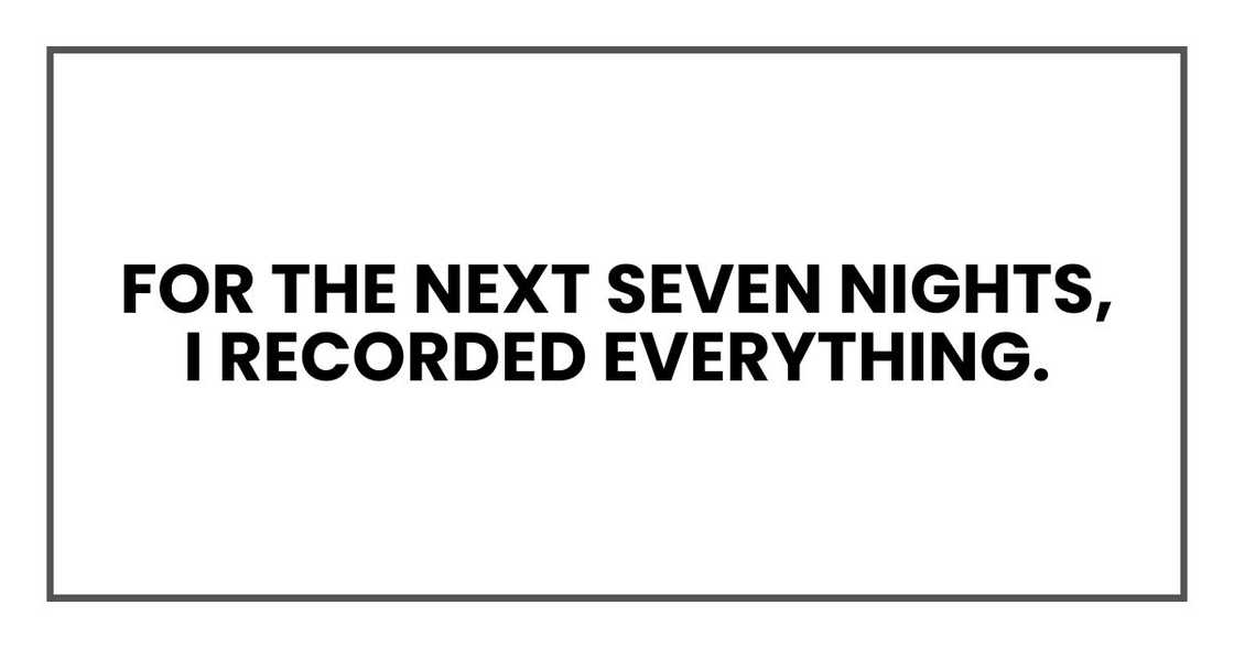 For the next seven nights, I recorded everything. For the next seven nights, I recorded everything.