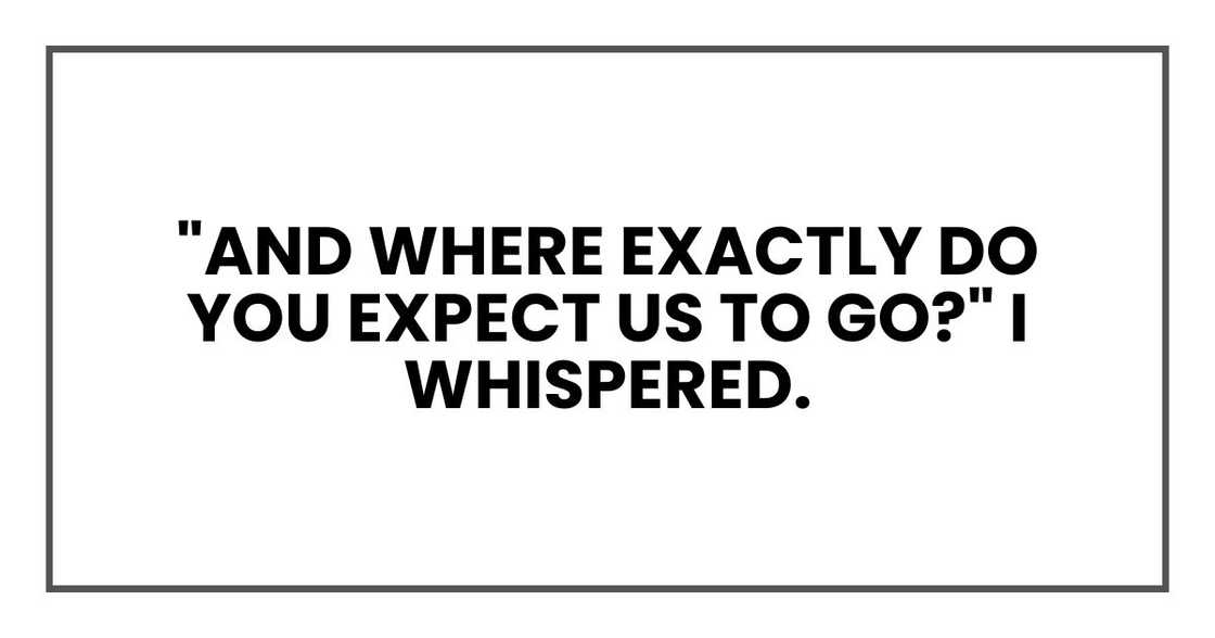 "And where exactly do you expect us to go?" I whispered. "And where exactly do you expect us to go?" I whispered.