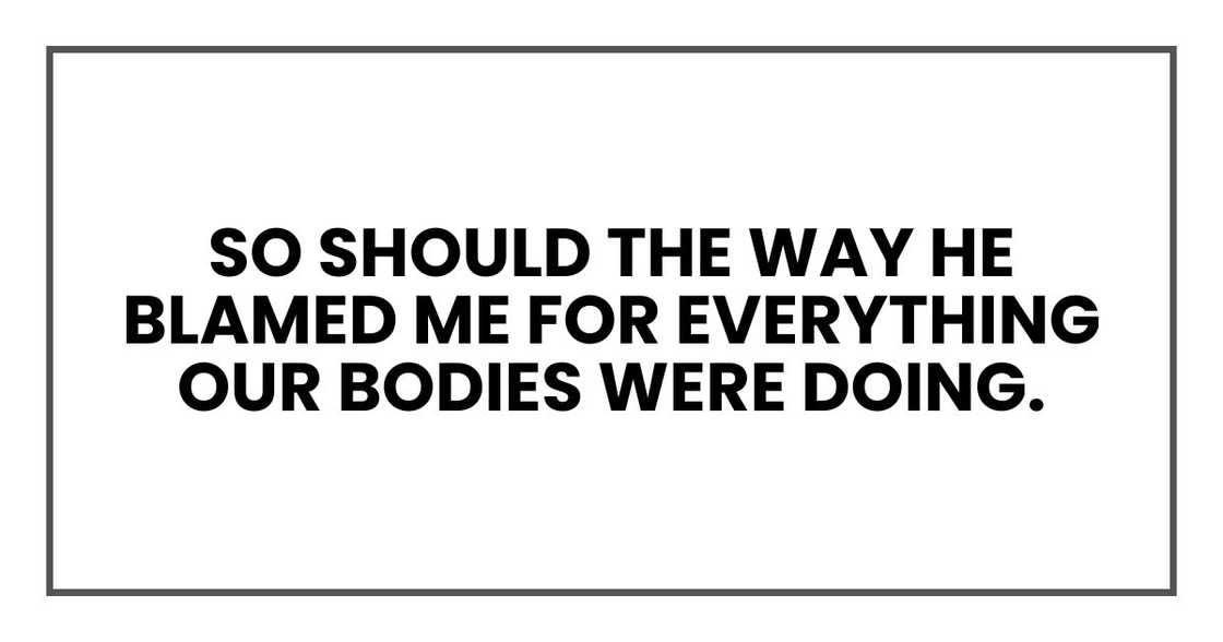 So should the way he blamed me for everything our bodies were doing. So should the way he blamed me for everything our bodies were doing.